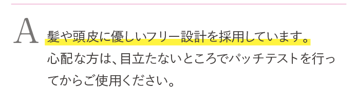 髪や頭皮に優しいフリー設計を採用しています。心配な方は、目立たないところでパッチテストを行ってkらご使用ください。