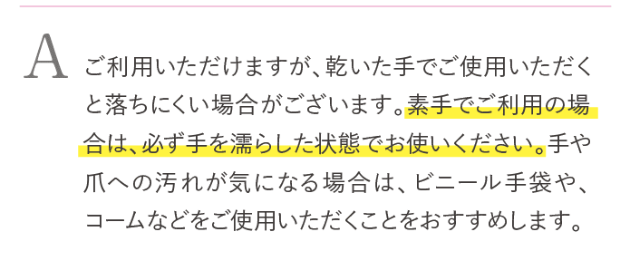 ご利用いただけますが、乾いた手でご使用いただくと落ちにくい場合がございます。素手でご使用の場合は、必ず手を濡らした状態でお使いください。手や爪への汚れが気になる場合は、ビニール手袋や、コームなどをお使いください。