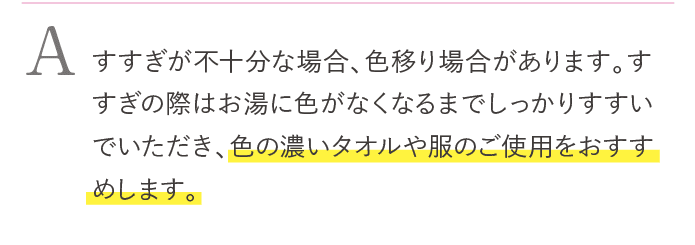 すすぎが不十分な場合、色移りする場合があります。すすぎの際はお湯に色が出なくなるまでしっかりすすいでいただき、色の濃いタオルや服のご使用をおすすめします。